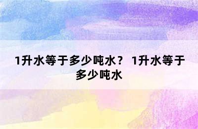 1升水等于多少吨水？ 1升水等于多少吨水